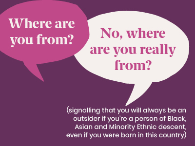Microagression - saying Where are you from? No where are you really from? (signalling that you will always be an outsider if you're a person of Black, Asian and Minority Ethnic descent, even if you were born in this country)